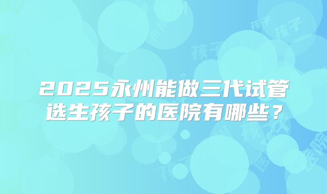 2025永州能做三代试管选生孩子的医院有哪些？