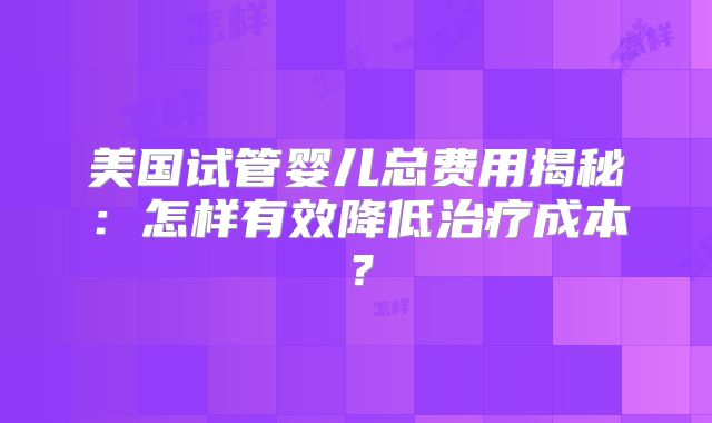 美国试管婴儿总费用揭秘：怎样有效降低治疗成本？
