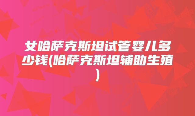 女哈萨克斯坦试管婴儿多少钱(哈萨克斯坦辅助生殖)