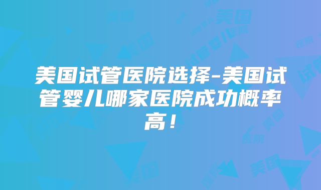 美国试管医院选择-美国试管婴儿哪家医院成功概率高！