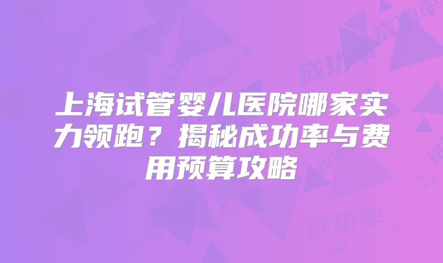上海试管婴儿医院哪家实力领跑？揭秘成功率与费用预算攻略
