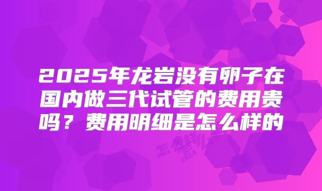 2025年龙岩没有卵子在国内做三代试管的费用贵吗？费用明细是怎么样的