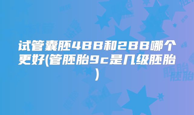 试管囊胚4BB和2BB哪个更好(管胚胎9c是几级胚胎)