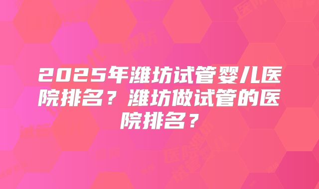 2025年潍坊试管婴儿医院排名？潍坊做试管的医院排名？