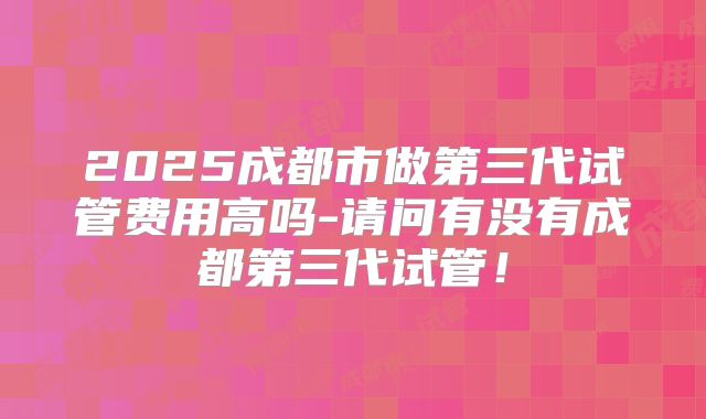 2025成都市做第三代试管费用高吗-请问有没有成都第三代试管！
