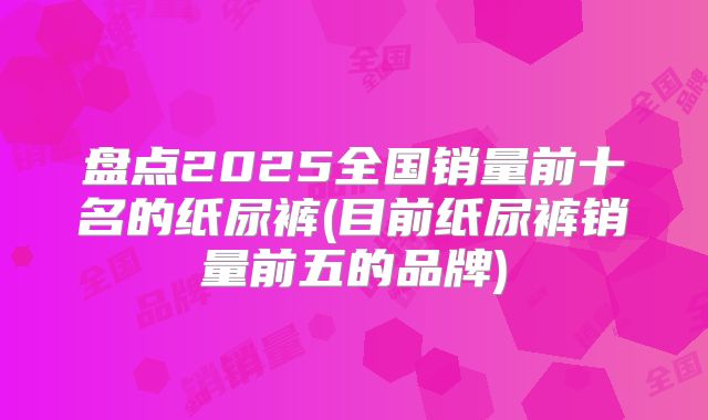 盘点2025全国销量前十名的纸尿裤(目前纸尿裤销量前五的品牌)