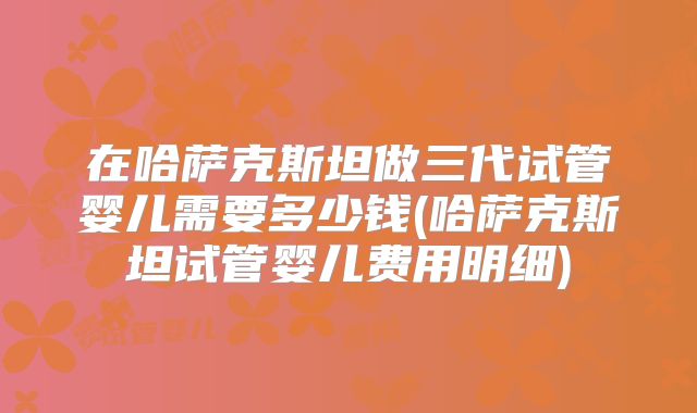 在哈萨克斯坦做三代试管婴儿需要多少钱(哈萨克斯坦试管婴儿费用明细)