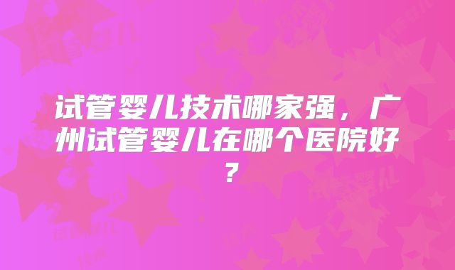 试管婴儿技术哪家强，广州试管婴儿在哪个医院好？