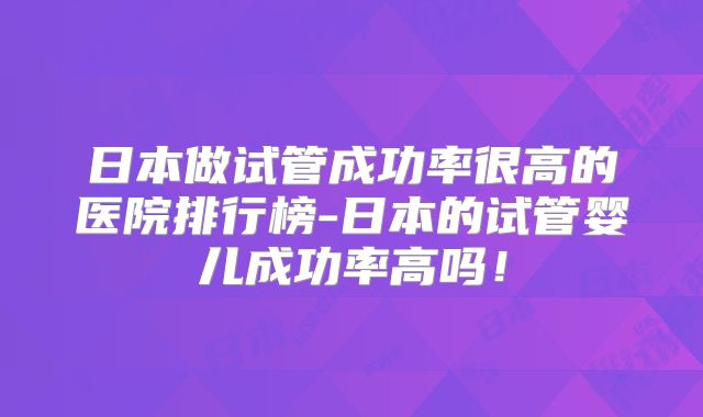 日本做试管成功率很高的医院排行榜-日本的试管婴儿成功率高吗！