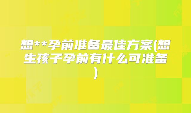 想**孕前准备最佳方案(想生孩子孕前有什么可准备)