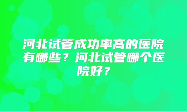 河北试管成功率高的医院有哪些？河北试管哪个医院好？