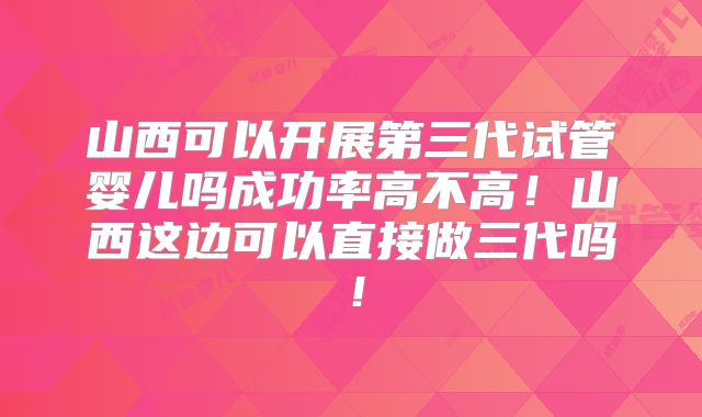 山西可以开展第三代试管婴儿吗成功率高不高！山西这边可以直接做三代吗！