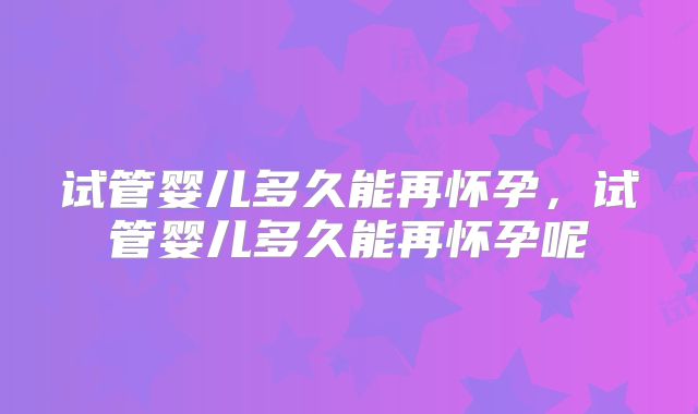 试管婴儿多久能再怀孕,试管婴儿多久能再怀孕呢
