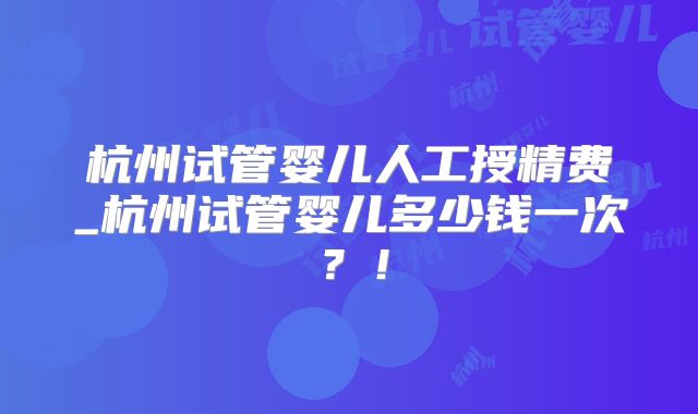 杭州试管婴儿人工授精费_杭州试管婴儿多少钱一次？！