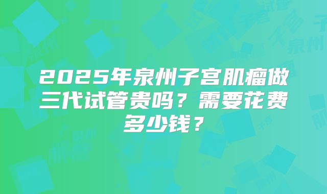 2025年泉州子宫肌瘤做三代试管贵吗？需要花费多少钱？