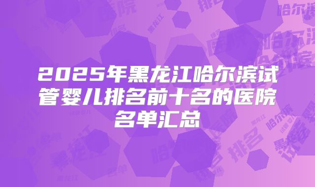 2025年黑龙江哈尔滨试管婴儿排名前十名的医院名单汇总