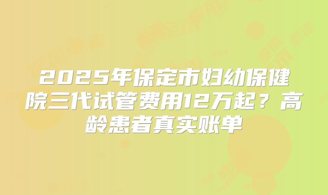 2025年保定市妇幼保健院三代试管费用12万起？高龄患者真实账单