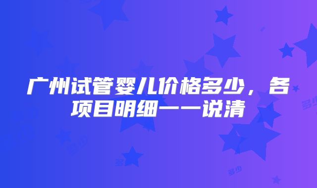 广州试管婴儿价格多少，各项目明细一一说清