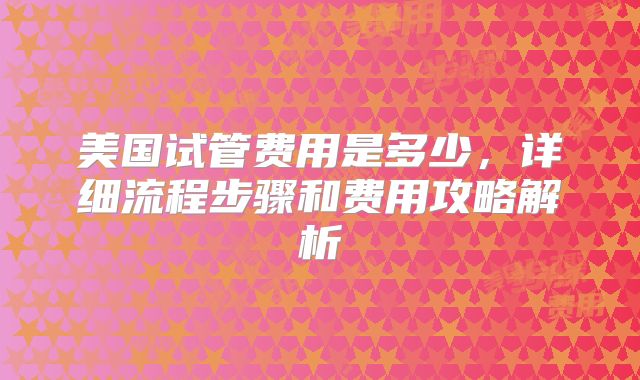 美国试管费用是多少，详细流程步骤和费用攻略解析