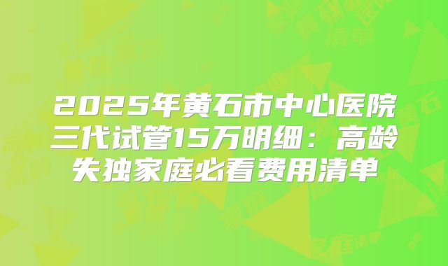 2025年黄石市中心医院三代试管15万明细:高龄失独家庭必看费用清单