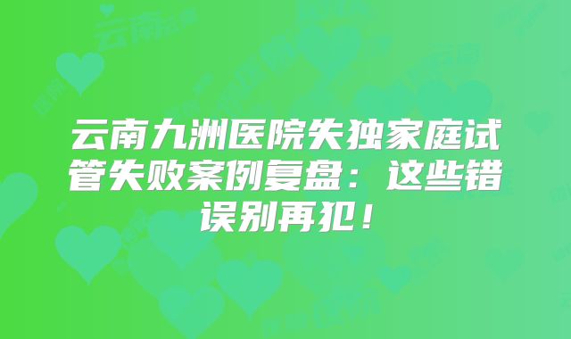 云南九洲医院失独家庭试管失败案例复盘：这些错误别再犯！