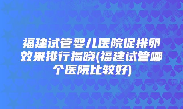 福建试管婴儿医院促排卵效果排行揭晓(福建试管哪个医院比较好)