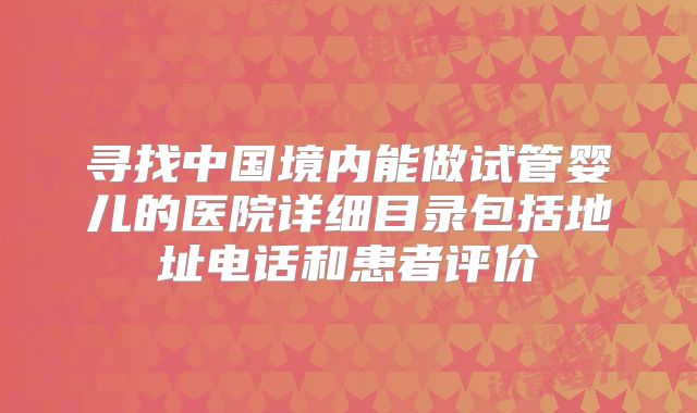 寻找中国境内能做试管婴儿的医院详细目录包括地址电话和患者评价
