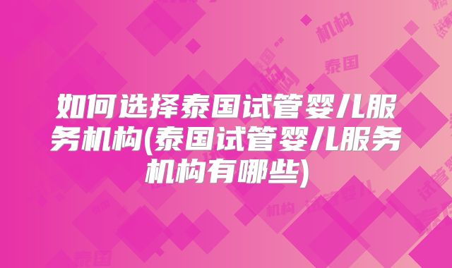 如何选择泰国试管婴儿服务机构(泰国试管婴儿服务机构有哪些)
