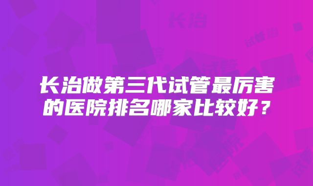 长治做第三代试管最厉害的医院排名哪家比较好？