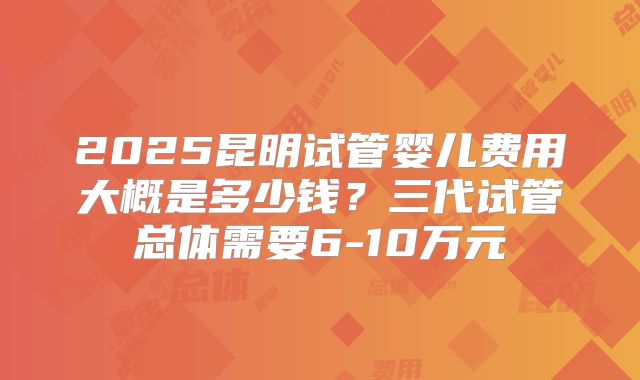 2025昆明试管婴儿费用大概是多少钱？三代试管总体需要6-10万元