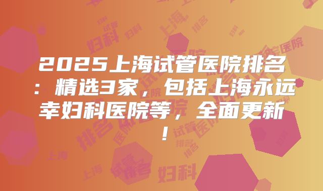 2025上海试管医院排名：精选3家，包括上海永远幸妇科医院等，全面更新！
