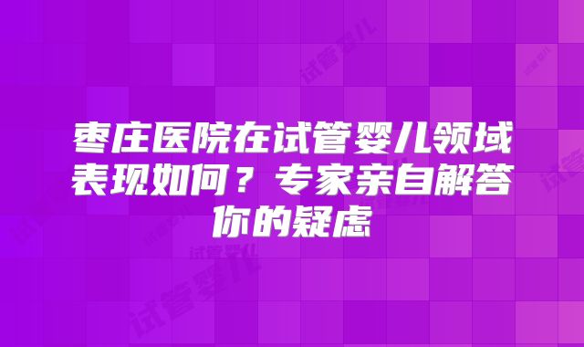 枣庄医院在试管婴儿领域表现如何?专家亲自解答你的疑虑