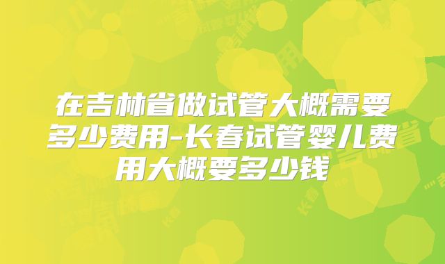 在吉林省做试管大概需要多少费用-长春试管婴儿费用大概要多少钱