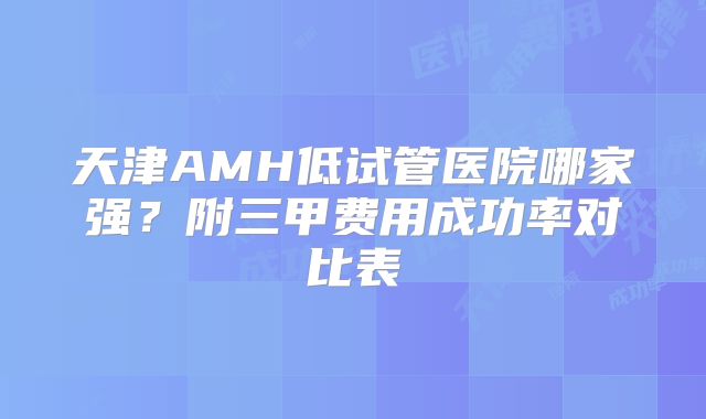 天津AMH低试管医院哪家强?附三甲费用成功率对比表