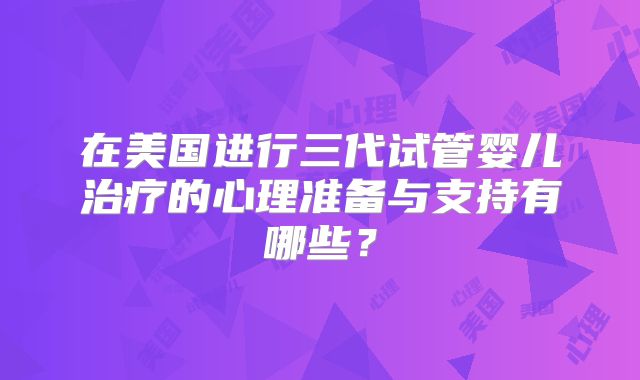 在美国进行三代试管婴儿治疗的心理准备与支持有哪些？