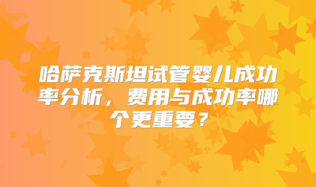 哈萨克斯坦试管婴儿成功率分析，费用与成功率哪个更重要？