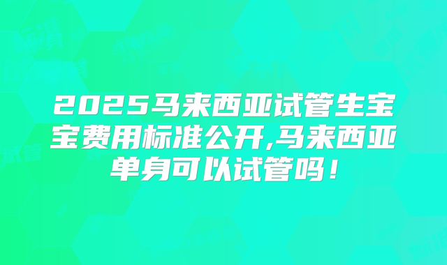 2025马来西亚试管生宝宝费用标准公开,马来西亚单身可以试管吗!