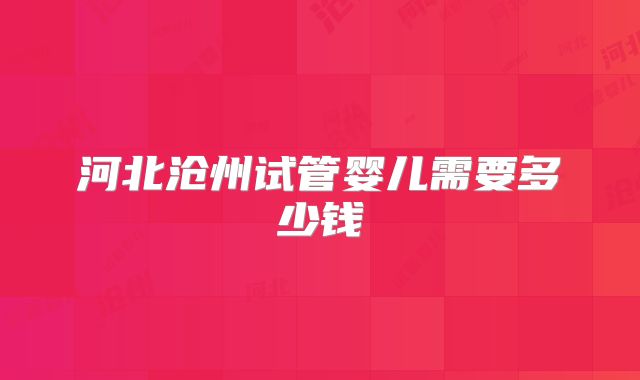 河北沧州试管婴儿需要多少钱