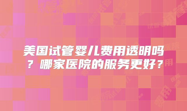 美国试管婴儿费用透明吗?哪家医院的服务更好?
