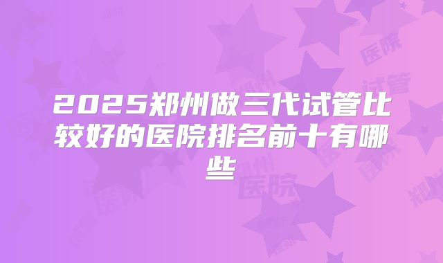 2025郑州做三代试管比较好的医院排名前十有哪些