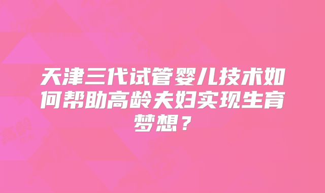 天津三代试管婴儿技术如何帮助高龄夫妇实现生育梦想?