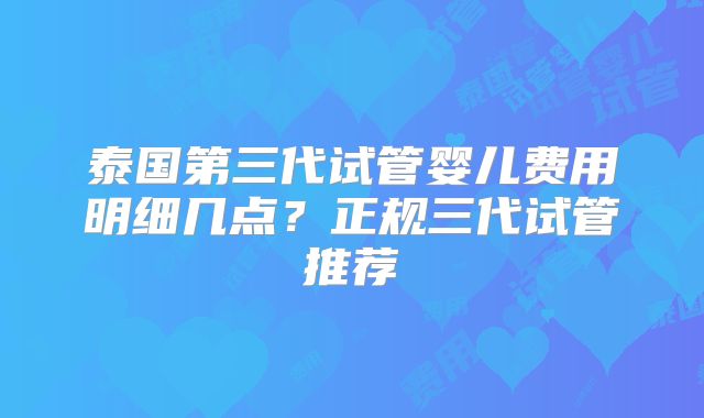 泰国第三代试管婴儿费用明细几点？正规三代试管推荐