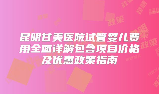 昆明甘美医院试管婴儿费用全面详解包含项目价格及优惠政策指南