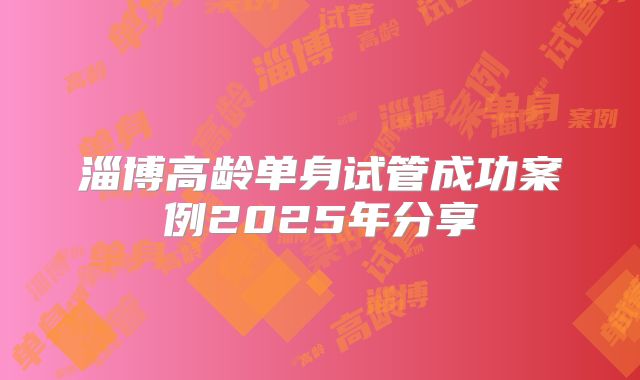 淄博高龄单身试管成功案例2025年分享