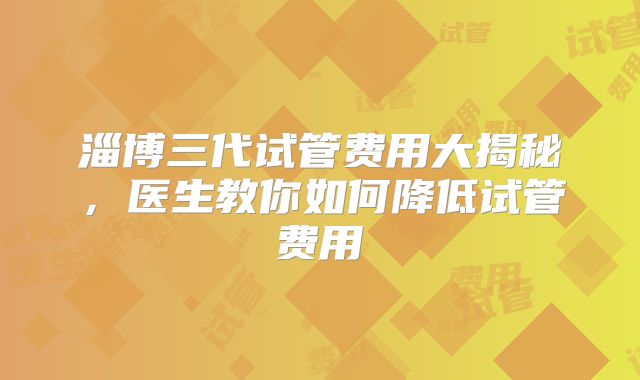 淄博三代试管费用大揭秘,医生教你如何降低试管费用