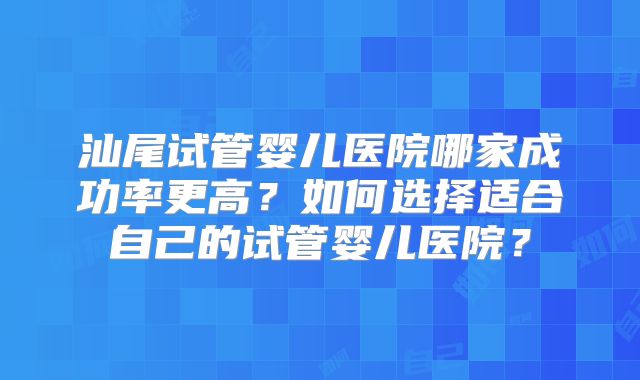 汕尾试管婴儿医院哪家成功率更高？如何选择适合自己的试管婴儿医院？