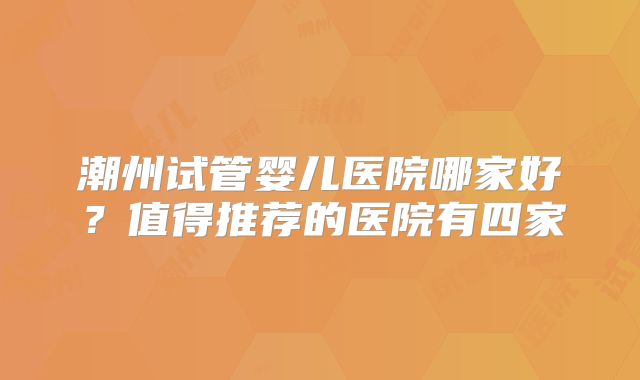 潮州试管婴儿医院哪家好？值得推荐的医院有四家