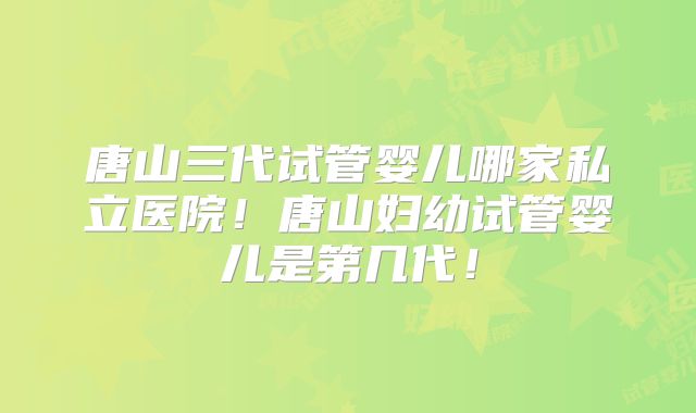 唐山三代试管婴儿哪家私立医院！唐山妇幼试管婴儿是第几代！