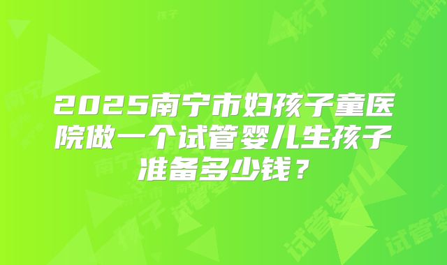 2025南宁市妇孩子童医院做一个试管婴儿生孩子准备多少钱？