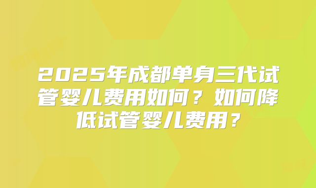 2025年成都单身三代试管婴儿费用如何？如何降低试管婴儿费用？